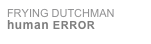 FRYING DUTCHMAN
human ERROR